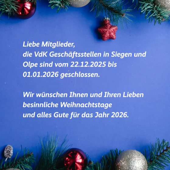 Weihnachtsgruß mit Schließzeiten Weihnachtliche Grafik mit Gruß und Schließzeiten: Liebe Mitglieder, die VdK Geschäftsstellen in Siegen und Olpe sind vom 22.12.2025 bis 01.01.2026 geschlossen. Wir wünschen Ihnen und Ihren Lieben besinnliche Weihnachtstage und alles Gute für das Jahr 2026.