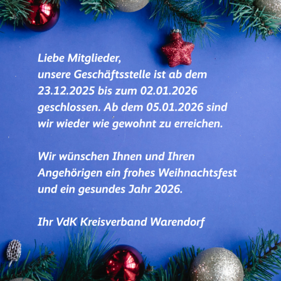 Weihnachtsgruß Weihnachtliche Grafik mit Gruß und Schließzeiten: Liebe Mitglieder, unsere Geschäftsstelle ist ab dem 23.12.2025 bis zum 02.01.2026 geschlossen. Ab dem 05.01.2026 sind wir wieder wie gewohnt zu erreichen. Wir wünschen Ihnen und Ihren Angehörigen ein frohes Weihnachtsfest und ein gesundes Jahr 2026. Ihr VdK Kreisverband Warendorf