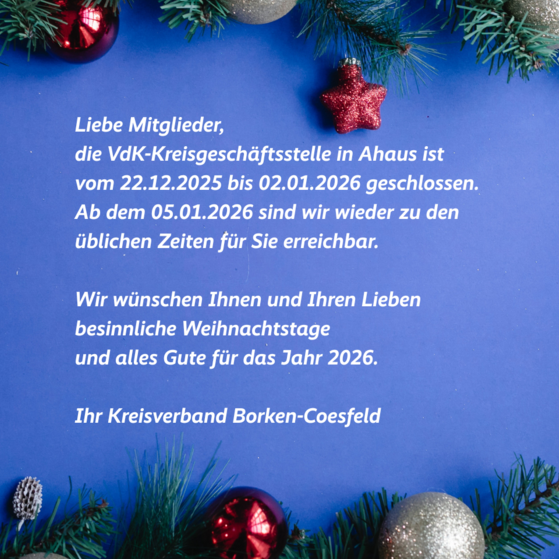 Weihnachtliche Grafik mit Gru&szlig; und Schlie&szlig;zeiten: Liebe Mitglieder, die VdK Kreisgesch&auml;ftsstelle bleibt vom 22.12.2025 bis zum 04.01.2026 geschlossen. Ab dem 05.01.2026 sind wir wieder f&uuml;r Sie da. Wir w&uuml;nschen frohe Weihnachten und einen guten Start in neue Jahr. Ihr Kreisverband Borken-Coesfeld